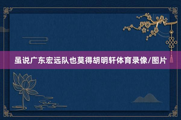 虽说广东宏远队也莫得胡明轩体育录像/图片