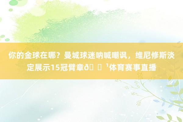 你的金球在哪？曼城球迷呐喊嘲讽，维尼修斯淡定展示15冠臂章📹体育赛事直播