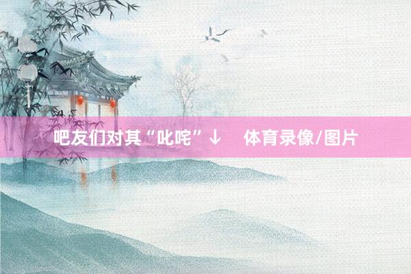 吧友们对其“叱咤”↓    体育录像/图片