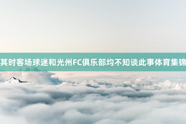 其时客场球迷和光州FC俱乐部均不知谈此事体育集锦
