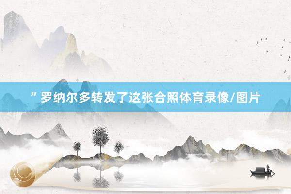 ”罗纳尔多转发了这张合照体育录像/图片