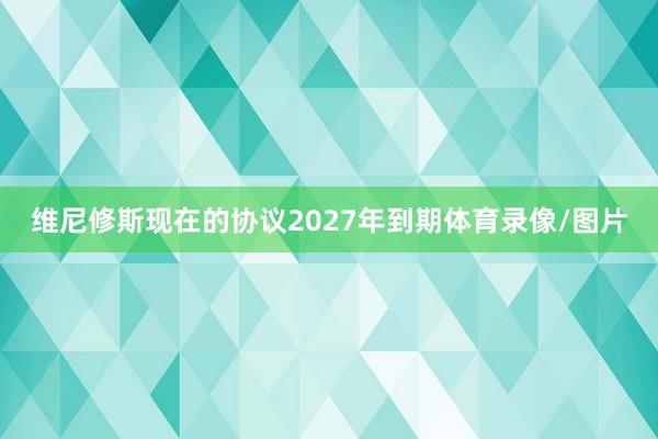 维尼修斯现在的协议2027年到期体育录像/图片