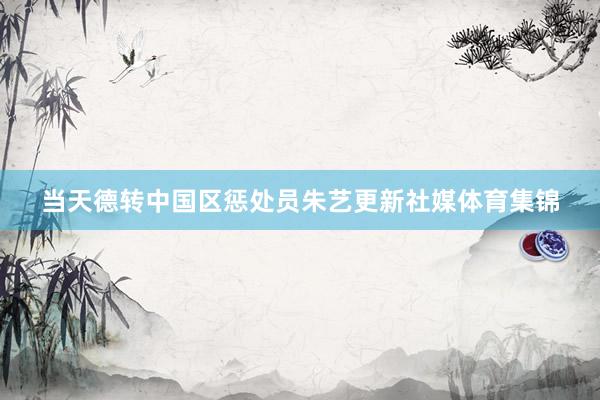 当天德转中国区惩处员朱艺更新社媒体育集锦