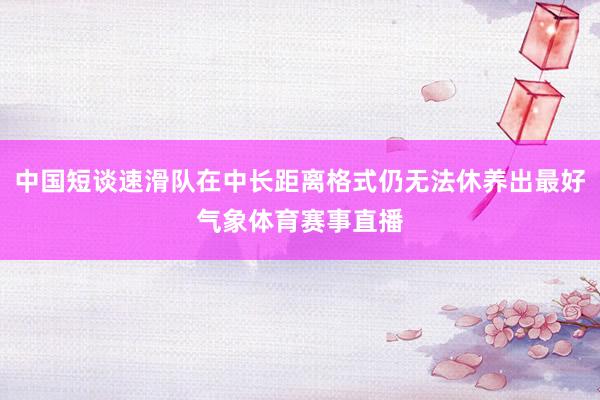 中国短谈速滑队在中长距离格式仍无法休养出最好气象体育赛事直播