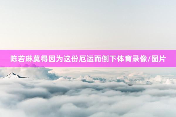陈若琳莫得因为这份厄运而倒下体育录像/图片