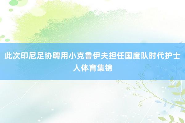 此次印尼足协聘用小克鲁伊夫担任国度队时代护士人体育集锦