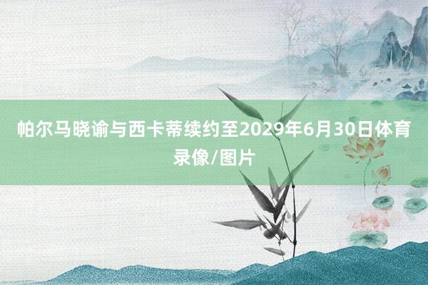 帕尔马晓谕与西卡蒂续约至2029年6月30日体育录像/图片
