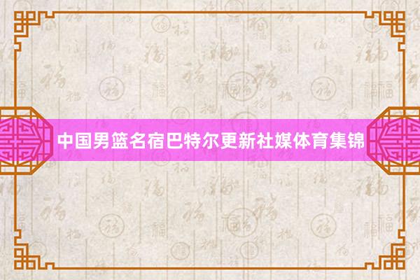 中国男篮名宿巴特尔更新社媒体育集锦