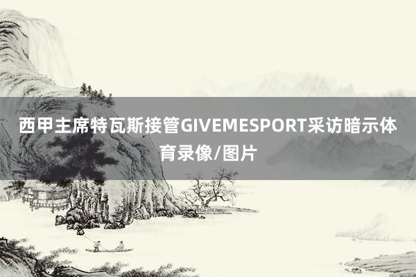 西甲主席特瓦斯接管GIVEMESPORT采访暗示体育录像/图片