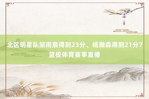 北区明星队邹雨宸得到23分、杨瀚森得到21分7篮板体育赛事直播
