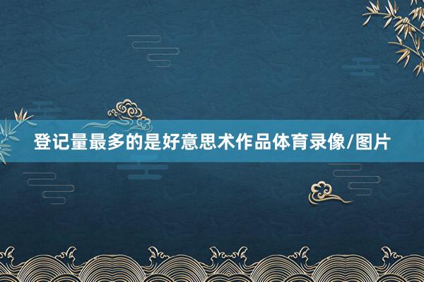 登记量最多的是好意思术作品体育录像/图片