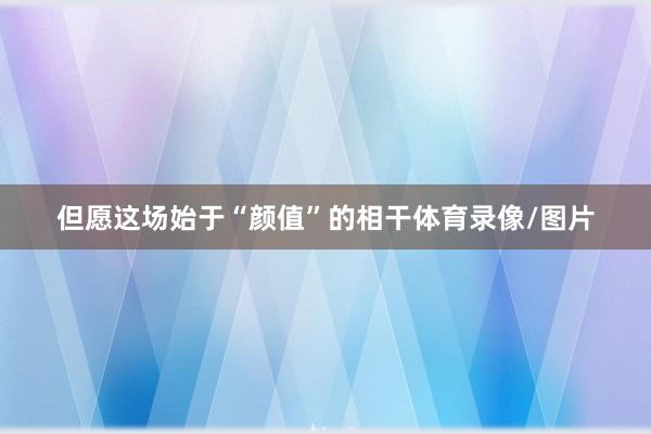 但愿这场始于“颜值”的相干体育录像/图片