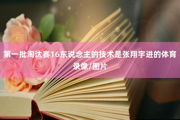 第一批淘汰赛16东说念主的技术是张翔宇进的体育录像/图片