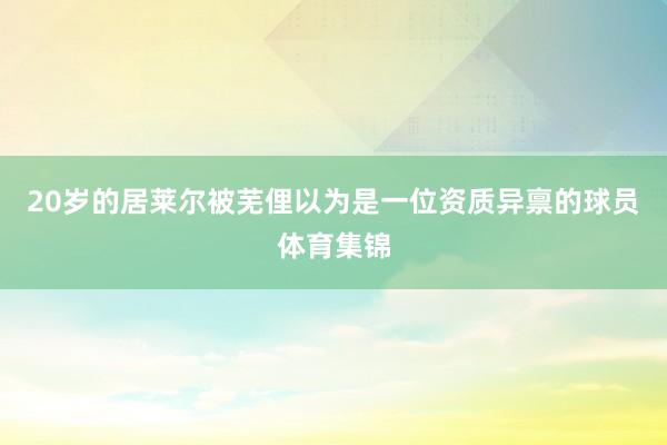 20岁的居莱尔被芜俚以为是一位资质异禀的球员体育集锦