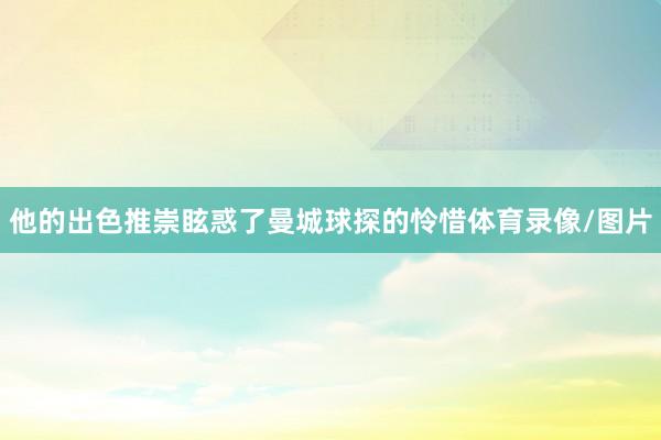 他的出色推崇眩惑了曼城球探的怜惜体育录像/图片