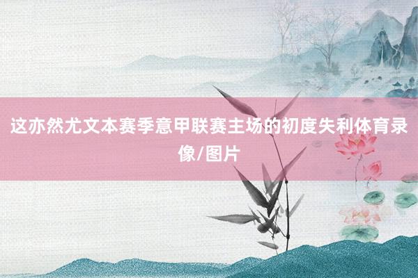 这亦然尤文本赛季意甲联赛主场的初度失利体育录像/图片