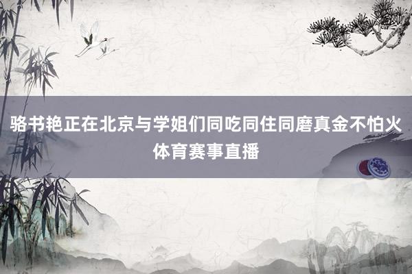 骆书艳正在北京与学姐们同吃同住同磨真金不怕火体育赛事直播
