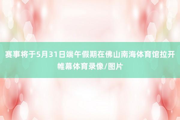 赛事将于5月31日端午假期在佛山南海体育馆拉开帷幕体育录像/图片